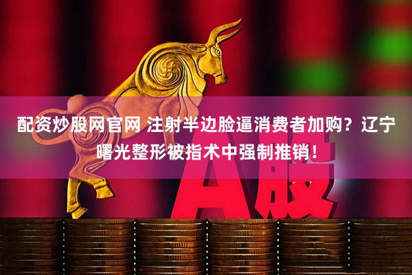 配资炒股网官网 注射半边脸逼消费者加购？辽宁曙光整形被指术中强制推销！