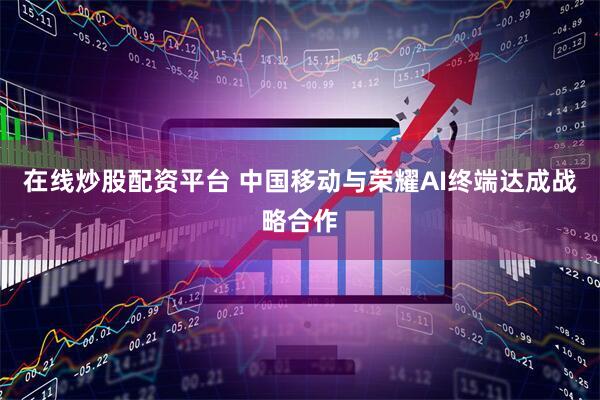 在线炒股配资平台 中国移动与荣耀AI终端达成战略合作