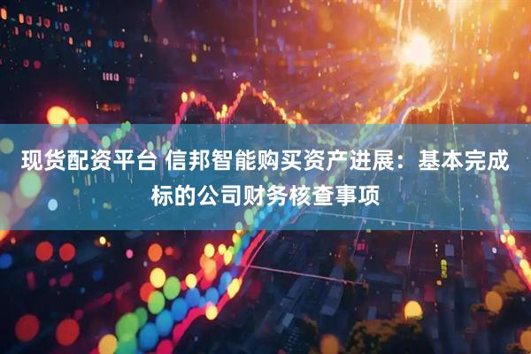 现货配资平台 信邦智能购买资产进展：基本完成标的公司财务核查事项