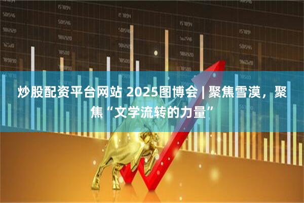 炒股配资平台网站 2025图博会 | 聚焦雪漠，聚焦“文学流转的力量”