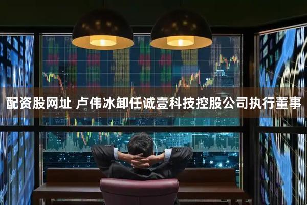 配资股网址 卢伟冰卸任诚壹科技控股公司执行董事