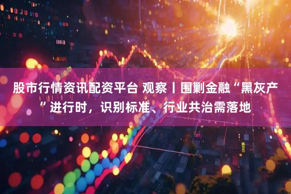 股市行情资讯配资平台 观察丨围剿金融“黑灰产”进行时，识别标准、行业共治需落地