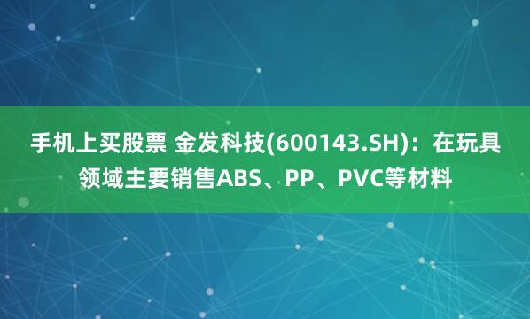 手机上买股票 金发科技(600143.SH)：在玩具领域主要销售ABS、PP、PVC等材料