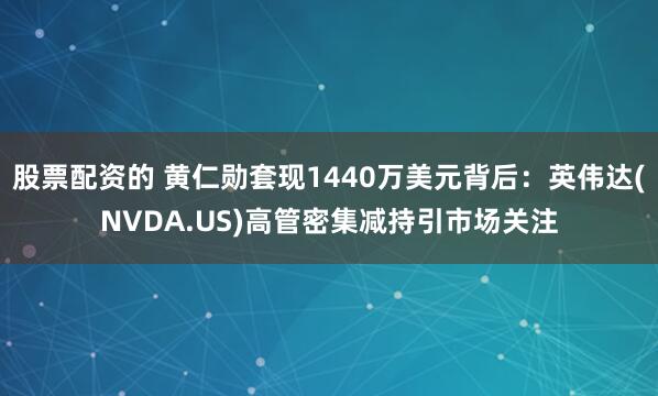 股票配资的 黄仁勋套现1440万美元背后：英伟达(NVDA.US)高管密集减持引市场关注