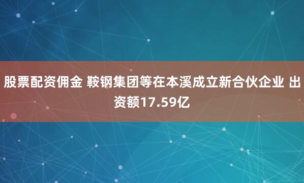 股票配资佣金 鞍钢集团等在本溪成立新合伙企业 出资额17.59亿