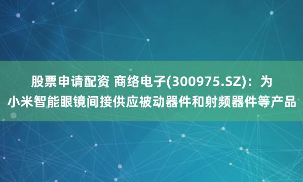 股票申请配资 商络电子(300975.SZ)：为小米智能眼镜间接供应被动器件和射频器件等产品