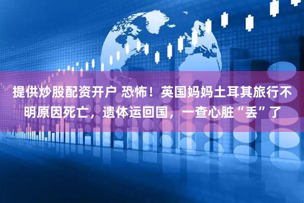 提供炒股配资开户 恐怖！英国妈妈土耳其旅行不明原因死亡，遗体运回国，一查心脏“丢”了