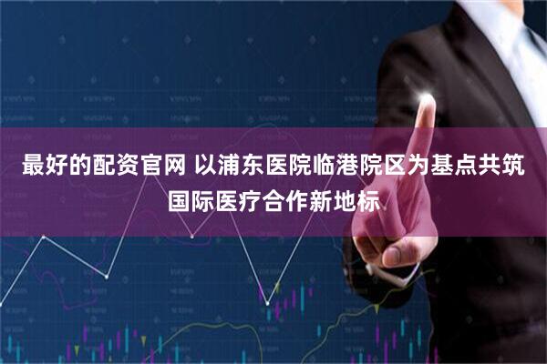最好的配资官网 以浦东医院临港院区为基点共筑国际医疗合作新地标