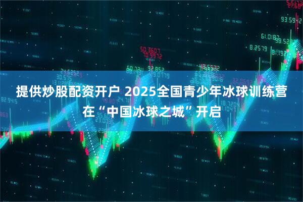 提供炒股配资开户 2025全国青少年冰球训练营在“中国冰球之城”开启