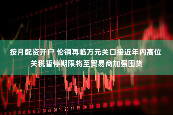 按月配资开户 伦铜再临万元关口接近年内高位 关税暂停期限将至贸易商加强囤货