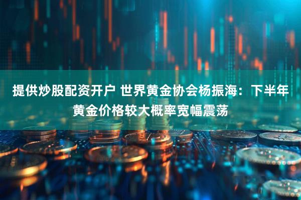 提供炒股配资开户 世界黄金协会杨振海：下半年黄金价格较大概率宽幅震荡