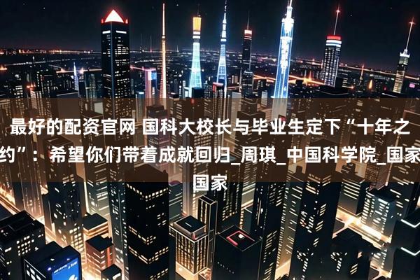 最好的配资官网 国科大校长与毕业生定下“十年之约”：希望你们带着成就回归_周琪_中国科学院_国家