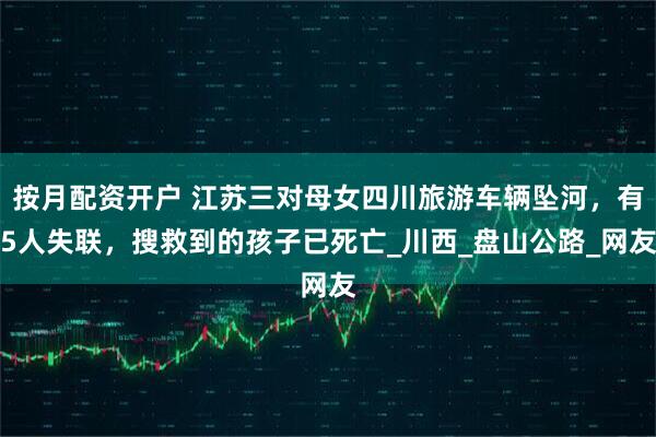 按月配资开户 江苏三对母女四川旅游车辆坠河，有5人失联，搜救到的孩子已死亡_川西_盘山公路_网友