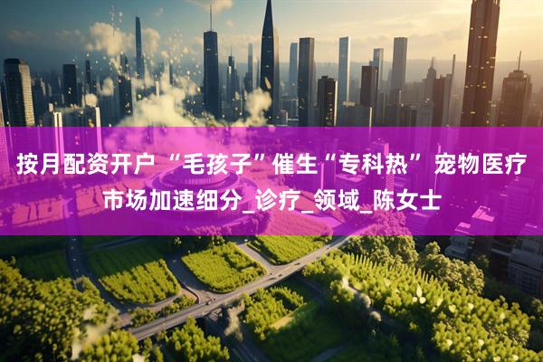 按月配资开户 “毛孩子”催生“专科热” 宠物医疗市场加速细分_诊疗_领域_陈女士