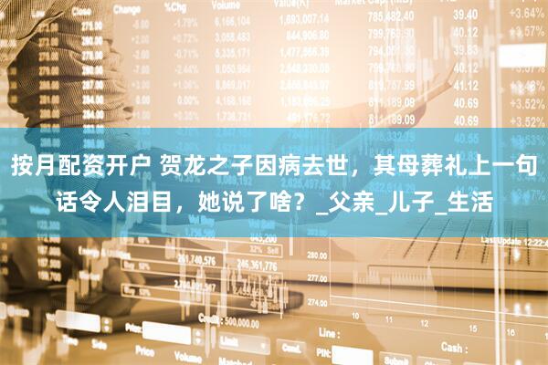 按月配资开户 贺龙之子因病去世，其母葬礼上一句话令人泪目，她说了啥？_父亲_儿子_生活