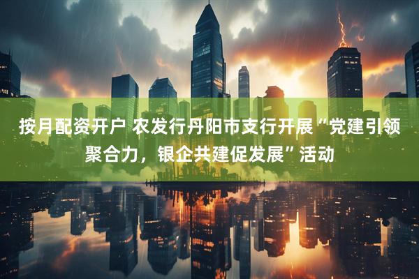 按月配资开户 农发行丹阳市支行开展“党建引领聚合力，银企共建促发展”活动