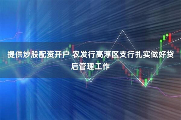 提供炒股配资开户 农发行高淳区支行扎实做好贷后管理工作