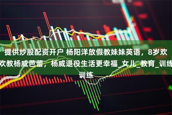 提供炒股配资开户 杨阳洋放假教妹妹英语，8岁欢欢教杨威芭蕾，杨威退役生活更幸福_女儿_教育_训练