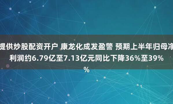 提供炒股配资开户 康龙化成发盈警 预期上半年归母净利润约6.79亿至7.13亿元同比下降36%至39%