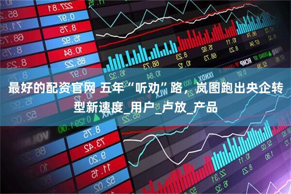 最好的配资官网 五年“听劝”路，岚图跑出央企转型新速度_用户_卢放_产品