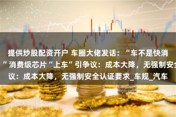 提供炒股配资开户 车圈大佬发话：“车不是快消品，绝不拿用户练手！”消费级芯片“上车”引争议：成本大降，无强制安全认证要求_车规_汽车