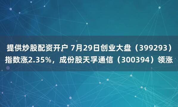 提供炒股配资开户 7月29日创业大盘（399293）指数涨2.35%，成份股天孚通信（300394）领涨