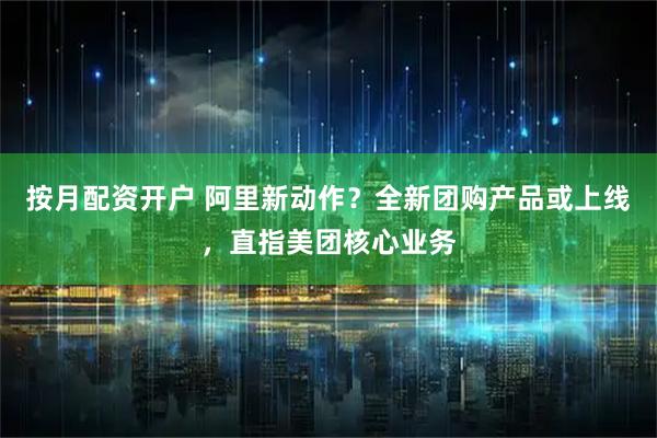 按月配资开户 阿里新动作？全新团购产品或上线，直指美团核心业务