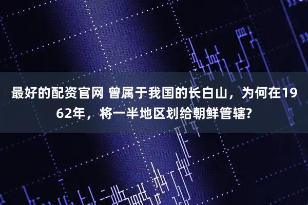 最好的配资官网 曾属于我国的长白山,为何在1962年,将一半地区划给朝鲜管辖?