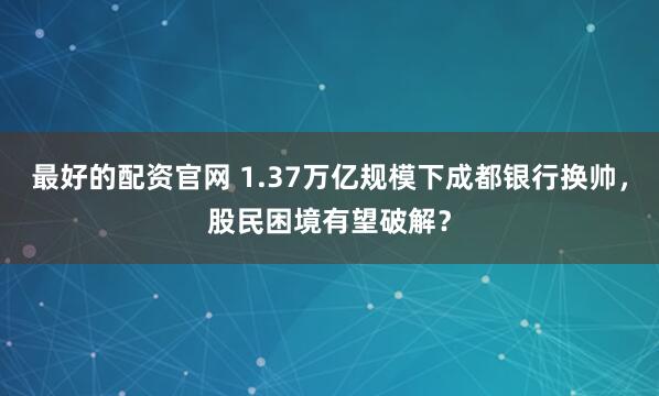 最好的配资官网 1.37万亿规模下成都银行换帅,股民困境有望破解?