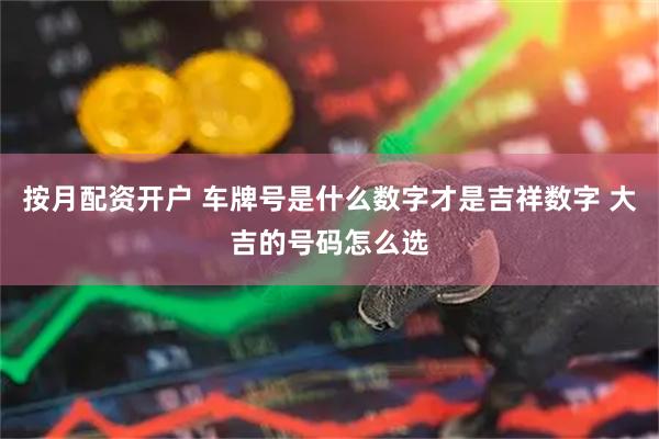 按月配资开户 车牌号是什么数字才是吉祥数字 大吉的号码怎么选