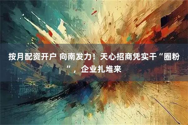 按月配资开户 向南发力!天心招商凭实干“圈粉”,企业扎堆来