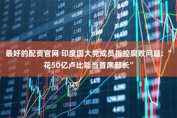最好的配资官网 印度国大党成员指控腐败问题: “花50亿卢比能当首席部长”