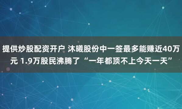 提供炒股配资开户 沐曦股份中一签最多能赚近40万元 1.9万股民沸腾了 “一年都顶不上今天一天”