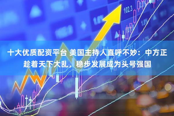 十大优质配资平台 美国主持人直呼不妙：中方正趁着天下大乱，稳步发展成为头号强国