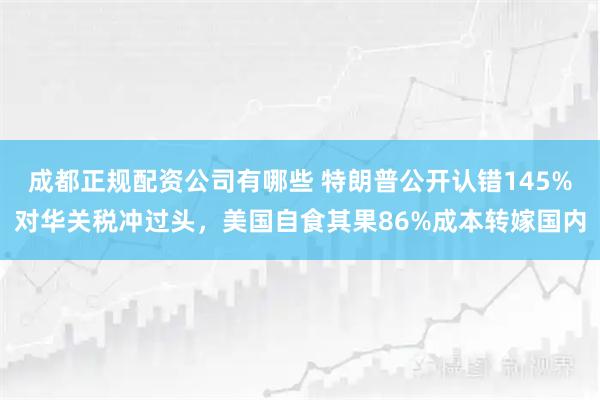 成都正规配资公司有哪些 特朗普公开认错145%对华关税冲过头，美国自食其果86%成本转嫁国内