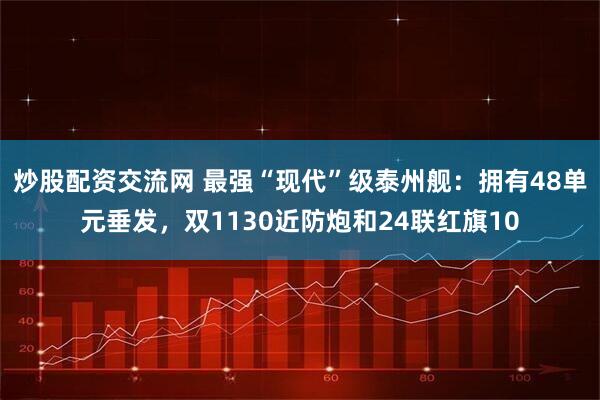 炒股配资交流网 最强“现代”级泰州舰：拥有48单元垂发，双1130近防炮和24联红旗10