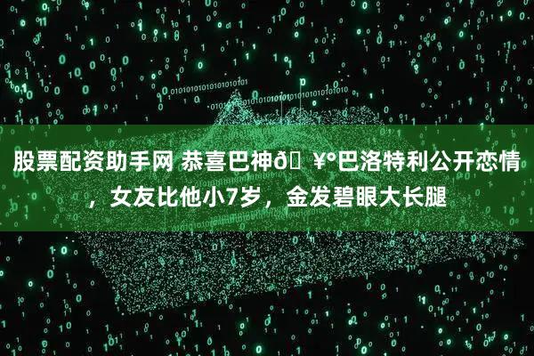 股票配资助手网 恭喜巴神🥰巴洛特利公开恋情，女友比他小7岁，金发碧眼大长腿