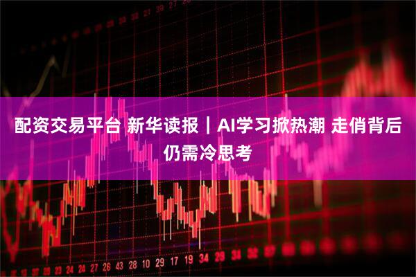 配资交易平台 新华读报｜AI学习掀热潮 走俏背后仍需冷思考