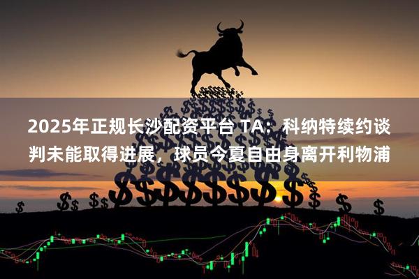 2025年正规长沙配资平台 TA：科纳特续约谈判未能取得进展，球员今夏自由身离开利物浦