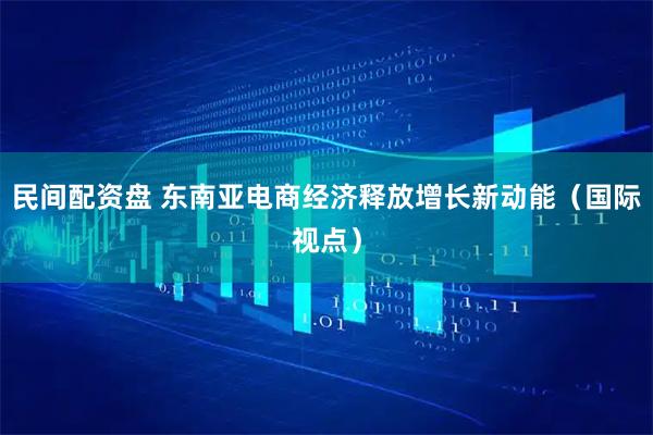 民间配资盘 东南亚电商经济释放增长新动能（国际视点）