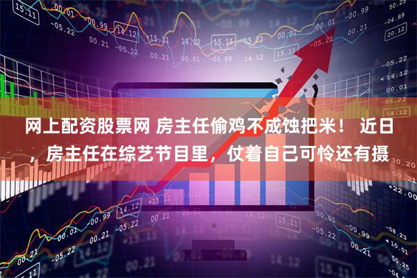 网上配资股票网 房主任偷鸡不成蚀把米！ 近日，房主任在综艺节目里，仗着自己可怜还有摄