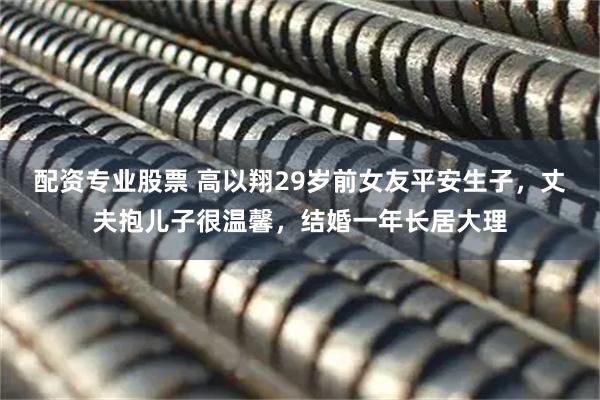 配资专业股票 高以翔29岁前女友平安生子，丈夫抱儿子很温馨，结婚一年长居大理
