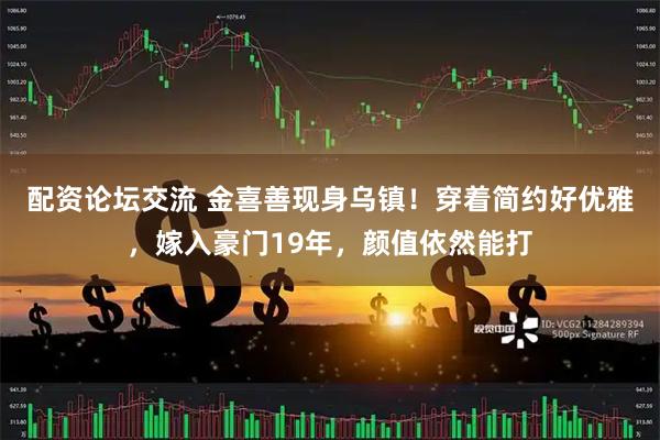 配资论坛交流 金喜善现身乌镇！穿着简约好优雅，嫁入豪门19年，颜值依然能打