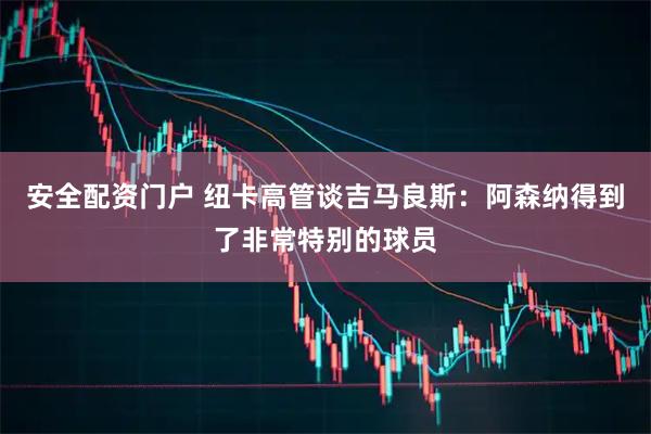 安全配资门户 纽卡高管谈吉马良斯：阿森纳得到了非常特别的球员