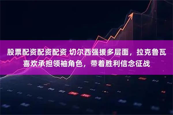 股票配资配资配资 切尔西强援多层面，拉克鲁瓦喜欢承担领袖角色，带着胜利信念征战