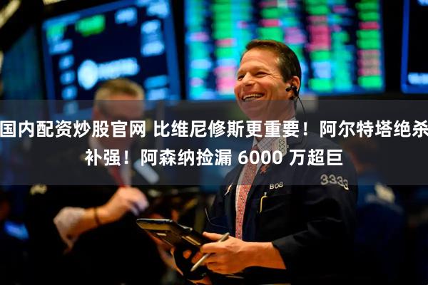 国内配资炒股官网 比维尼修斯更重要！阿尔特塔绝杀补强！阿森纳捡漏 6000 万超巨