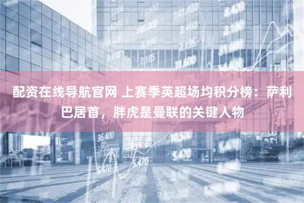 配资在线导航官网 上赛季英超场均积分榜：萨利巴居首，胖虎是曼联的关键人物