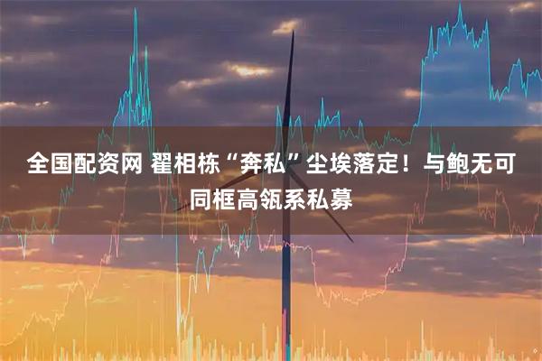 全国配资网 翟相栋“奔私”尘埃落定！与鲍无可同框高瓴系私募