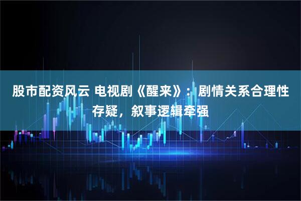 股市配资风云 电视剧《醒来》：剧情关系合理性存疑，叙事逻辑牵强