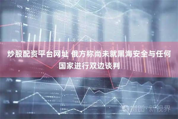 炒股配资平台网址 俄方称尚未就黑海安全与任何国家进行双边谈判